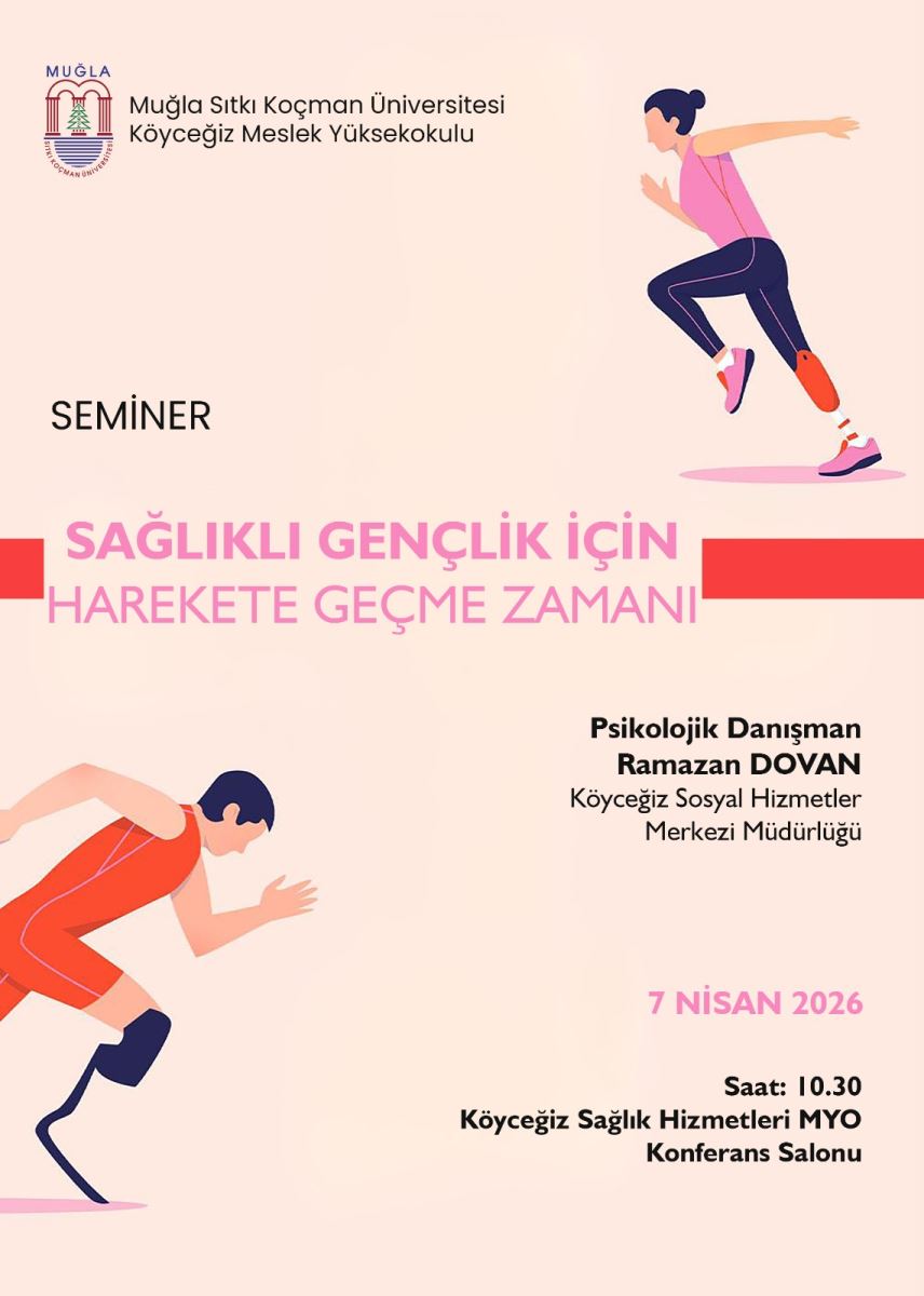 Afiş; açık renk zemin üzerine yerleştirilmiş, hareket/egzersiz temalı bir illüstrasyon ve seminer duyurusudur. Üst kısımda “MUĞLA” yazısı ve hemen altında üniversite/kurum bilgileri yer alır: “Muğla Sıtkı Koçman Üniversitesi” ve “Köyceğiz Meslek Yüksekokulu”. Sol tarafta daha aşağıda “SEMİNER” başlığı bulunur.  Afişin orta bölümünde, büyük puntolu ana slogan yer alır: “SAĞLIKLI GENÇLİK İÇİN HAREKETE GEÇME ZAMANI”. Bu bölümün görsel tasarımında kırmızı bir şerit/sürgü benzeri yatay alanlar ve pembe-kırmızı ton geçişleri dikkat çeker.  Sağ üst köşede, koşmaya benzer bir hareket yapan kadın figürü çizimi görülür. Sol alt köşede ise başka bir hareket figürü (egzersiz/koşu pozunda) bulunur; her iki görsel de enerjik, dinamik bir etkinlik çağrışımı yapar.  Afişin sağ alt kısmında konuşmacı/katkı bilgisi yer alır: “Psikolojik Danışman Ramazan DÖVAN” ve altında “Köyceğiz Sosyal Hizmetler Merkezi Müdürlüğü” yazısı bulunur.  En altta etkinlik tarihi ve yer bilgisi vardır:  “7 NİSAN 2026” “Saat: 10.30” “Köyceğiz Sağlık Hizmetleri MYO Konferans Salonu” Afişin genel mesajı; gençlerin sağlıklı olması için harekete geçme temasıyla bir seminer duyurusu sunmaktır.